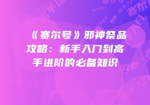 《赛尔号》邪神祭品攻略：新手入门到高手进阶的必备知识