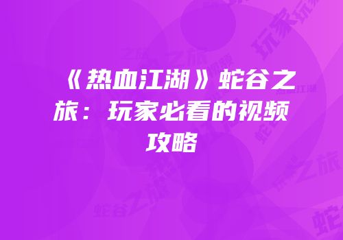 《热血江湖》蛇谷之旅：玩家必看的视频攻略