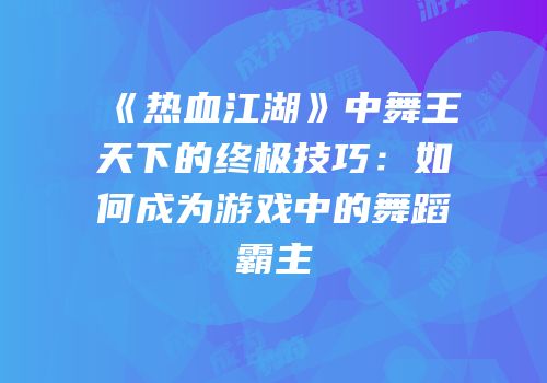 《热血江湖》中舞王天下的终极技巧：如何成为游戏中的舞蹈霸主