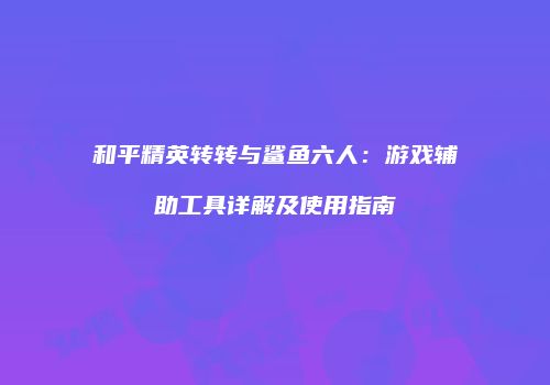 和平精英转转与鲨鱼六人：游戏辅助工具详解及使用指南