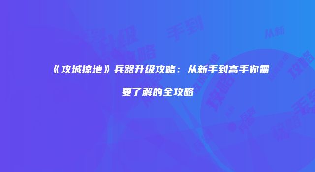 《攻城掠地》兵器升级攻略：从新手到高手你需要了解的全攻略