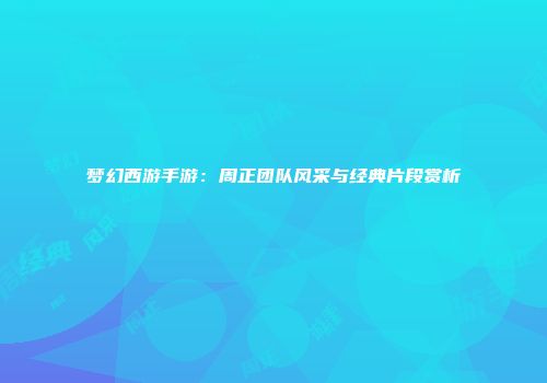 梦幻西游手游：周正团队风采与经典片段赏析