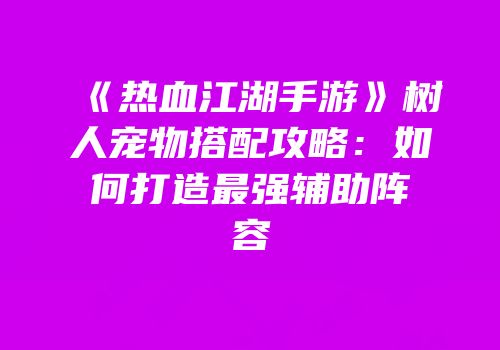 《热血江湖手游》树人宠物搭配攻略:如何打造最强辅助阵容