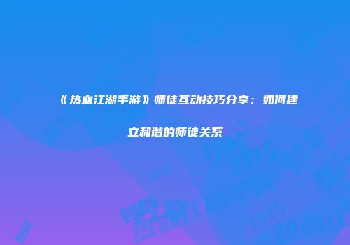 《热血江湖手游》师徒互动技巧分享：如何建立和谐的师徒关系