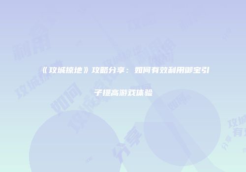 《攻城掠地》攻略分享：如何有效利用御宝引子提高游戏体验