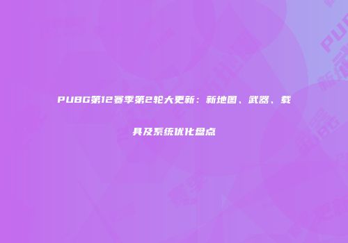 PUBG第12赛季第2轮大更新：新地图、武器、载具及系统优化盘点