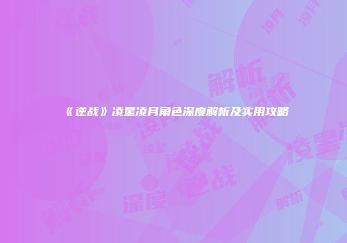 《逆战》凌星凌月角色深度解析及实用攻略