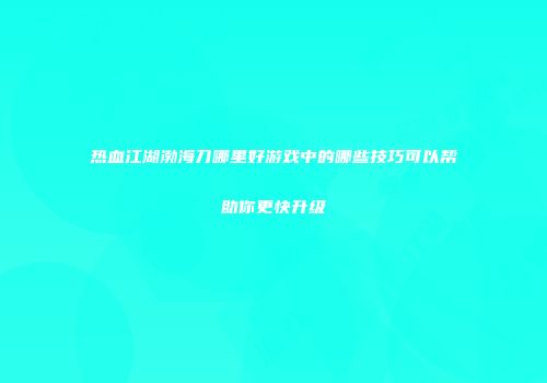 热血江湖渤海刀哪里好游戏中的哪些技巧可以帮助你更快升级