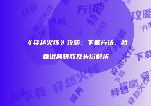 《穿越火线》攻略：下载方法、特色道具获取及头衔解析