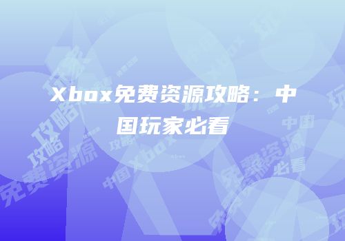 Xbox免费资源攻略：中国玩家必看
