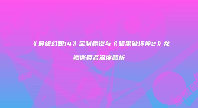 《最终幻想14》定制鳞铠与《暗黑破坏神2》龙鳞撕裂者深度解析