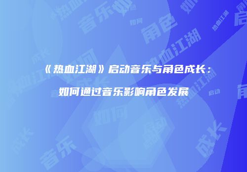 《热血江湖》启动音乐与角色成长：如何通过音乐影响角色发展