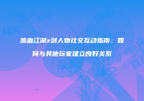 热血江湖z剑人物社交互动指南：如何与其他玩家建立良好关系