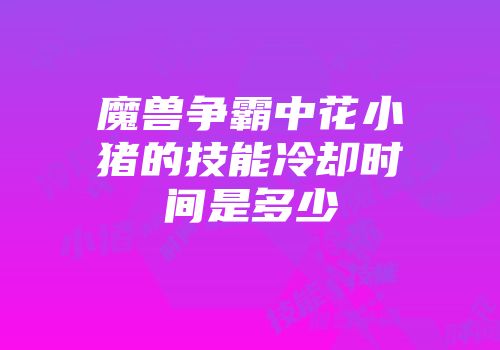 魔兽争霸中花小猪的技能冷却时间是多少