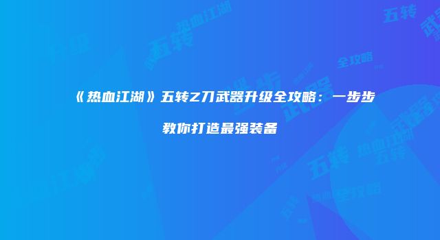 《热血江湖》五转Z刀武器升级全攻略：一步步教你打造最强装备