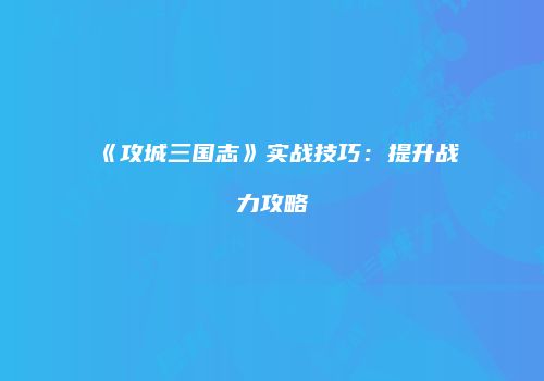 《攻城三国志》实战技巧：提升战力攻略