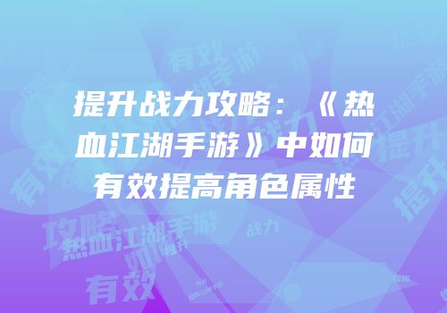 提升战力攻略：《热血江湖手游》中如何有效提高角色属性