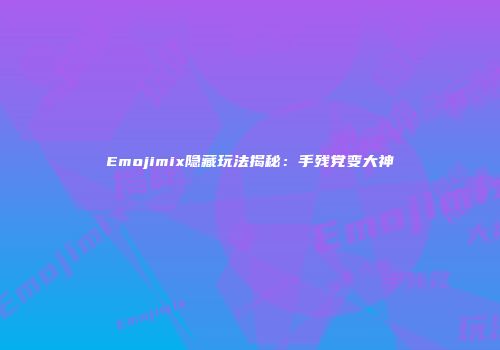 Emojimix隐藏玩法揭秘：手残党变大神