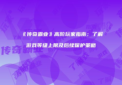 《传奇霸业》高阶玩家指南：了解游戏等级上限及后续保护策略