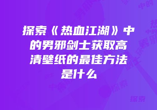 探索《热血江湖》中的男邪剑士获取高清壁纸的最佳方法是什么
