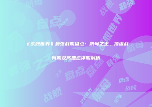 《战舰世界》最强战舰盘点：航母之王、顶级战列舰及高速巡洋舰解析