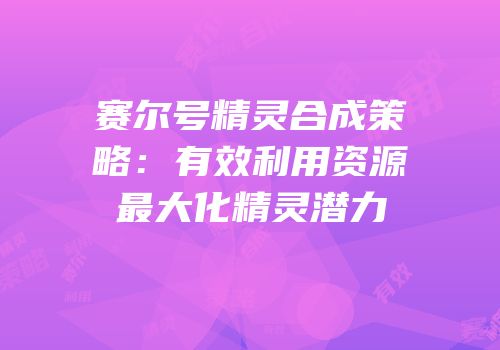 赛尔号精灵合成策略：有效利用资源最大化精灵潜力