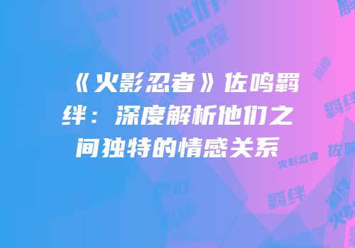 《火影忍者》佐鸣羁绊：深度解析他们之间独特的情感关系