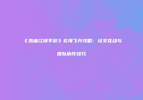 《热血江湖手游》北海飞升攻略：社交互动与团队协作技巧