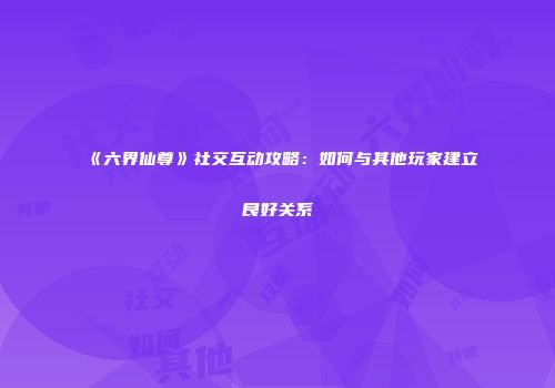 《六界仙尊》社交互动攻略：如何与其他玩家建立良好关系