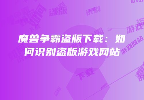 魔兽争霸盗版下载：如何识别盗版游戏网站