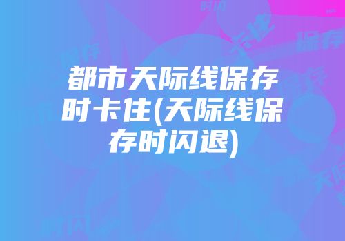 都市天际线保存时卡住(天际线保存时闪退)