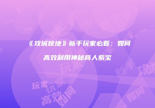 《攻城掠地》新手玩家必看：如何高效利用神秘商人紫宝