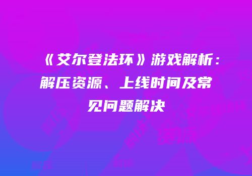 《艾尔登法环》游戏解析：解压资源、上线时间及常见问题解决