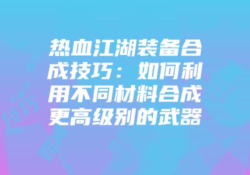 热血江湖装备合成技巧：如何利用不同材料合成更高级别的武器