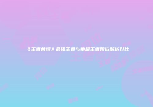《王者荣耀》最强王者与荣耀王者段位解析对比