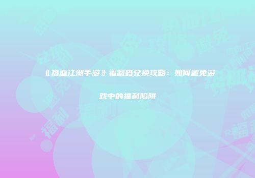 《热血江湖手游》福利码兑换攻略：如何避免游戏中的福利陷阱