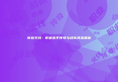 穿越火线：职业选手传奇与战队风采解析
