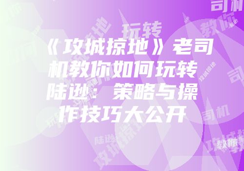 《攻城掠地》老司机教你如何玩转陆逊：策略与操作技巧大公开