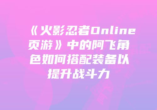 《火影忍者Online页游》中的阿飞角色如何搭配装备以提升战斗力