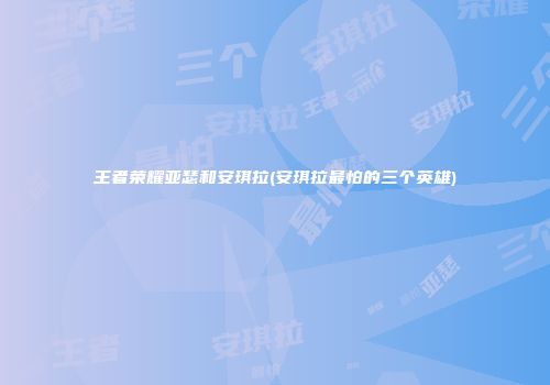 王者荣耀亚瑟和安琪拉(安琪拉最怕的三个英雄)