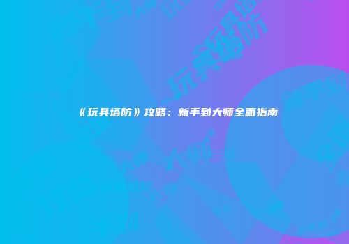 《玩具塔防》攻略：新手到大师全面指南