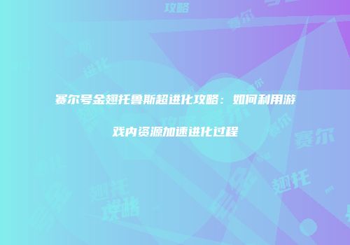 赛尔号金翅托鲁斯超进化攻略：如何利用游戏内资源加速进化过程