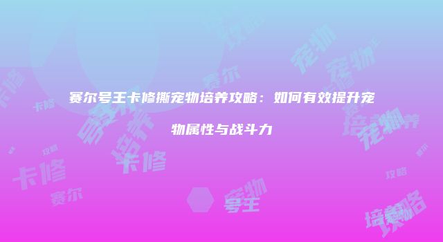 赛尔号王卡修撕宠物培养攻略：如何有效提升宠物属性与战斗力