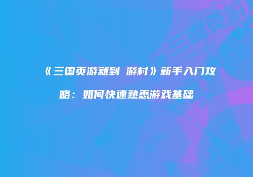 《三国页游就到囧游村》新手入门攻略：如何快速熟悉游戏基础