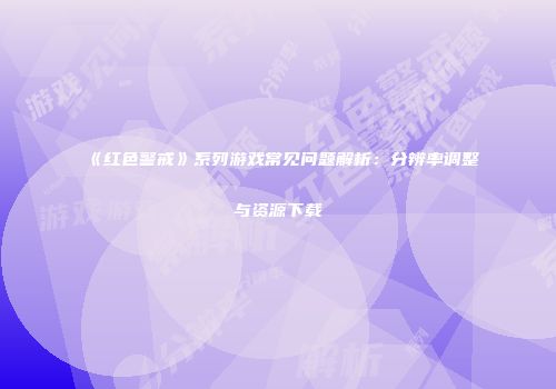 《红色警戒》系列游戏常见问题解析：分辨率调整与资源下载