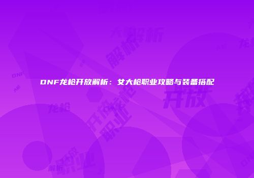 DNF龙枪开放解析：女大枪职业攻略与装备搭配