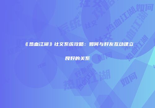 《热血江湖》社交系统攻略：如何与好友互动建立良好的关系