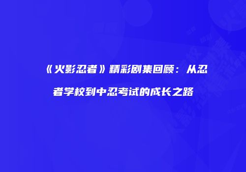 《火影忍者》精彩剧集回顾：从忍者学校到中忍考试的成长之路