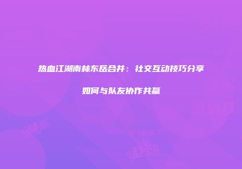热血江湖南林东岳合并:社交互动技巧分享如何与队友协作共赢