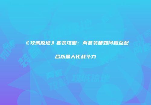 《攻城掠地》套装攻略：两套装备如何相互配合以最大化战斗力